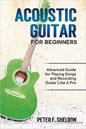 Acoustic Guitar for Beginners: Advanced Guide for Playing Songs and Recording Guitar Like A Pro